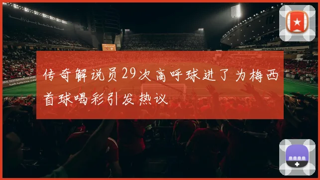 传奇解说员29次高呼球进了为梅西首球喝彩引发热议