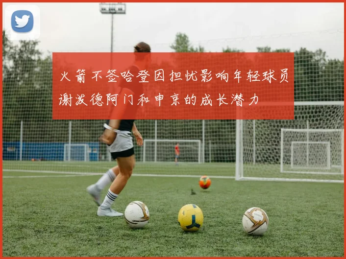 火箭不签哈登因担忧影响年轻球员谢泼德阿门和申京的成长潜力
