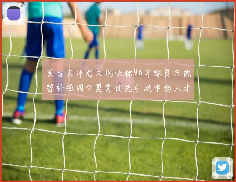 莫吉点评尤文现状称96年球员只能替补强调今夏需优先引进中场人才