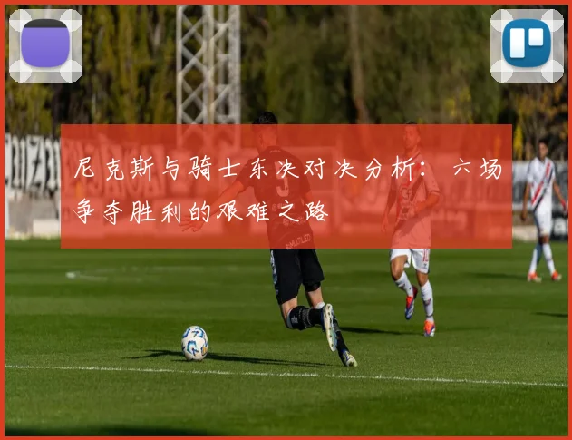尼克斯与骑士东决对决分析：六场争夺胜利的艰难之路