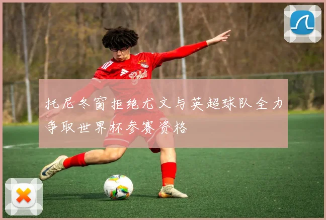 托尼冬窗拒绝尤文与英超球队全力争取世界杯参赛资格
