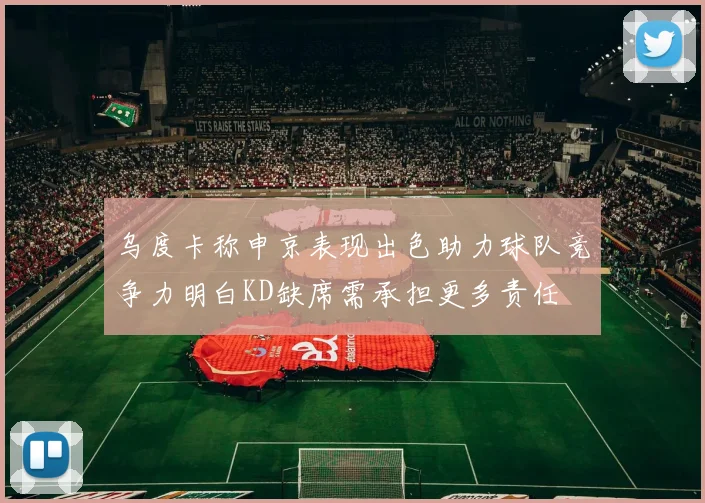乌度卡称申京表现出色助力球队竞争力明白KD缺席需承担更多责任