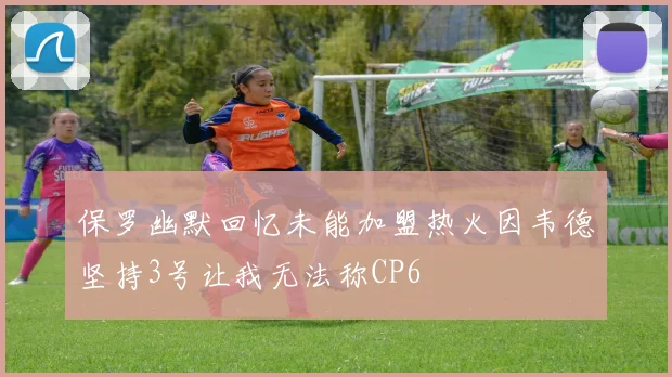 保罗幽默回忆未能加盟热火因韦德坚持3号让我无法称CP6