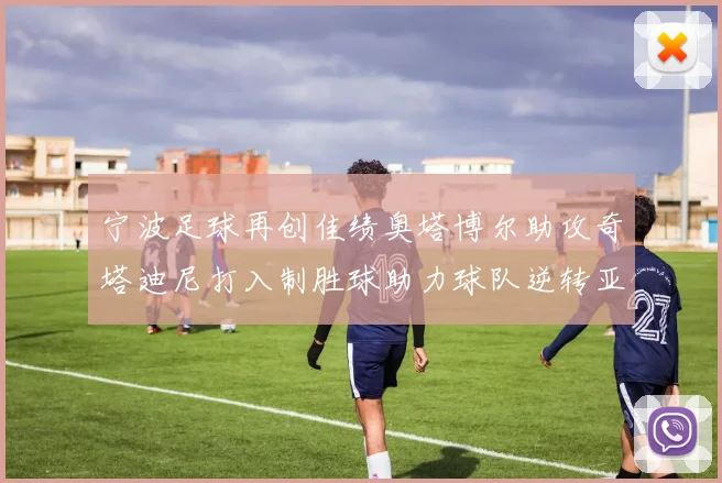 宁波足球再创佳绩奥塔博尔助攻奇塔迪尼打入制胜球助力球队逆转亚泰