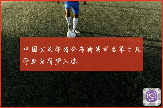 中国女足即将公布新集训名单于凡等新秀有望入选