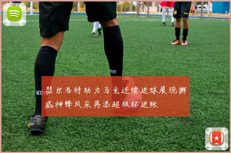 瑟尔洛特助力马竞连续进球展现挪威神锋风采再添超级杯进账