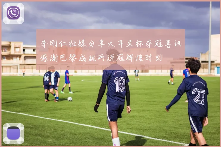 李刚仁社媒分享大耳朵杯夺冠喜讯感谢巴黎成就两连冠辉煌时刻
