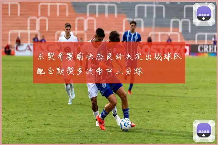东契奇赛前状态良好决定出战球队配合默契多次命中三分球