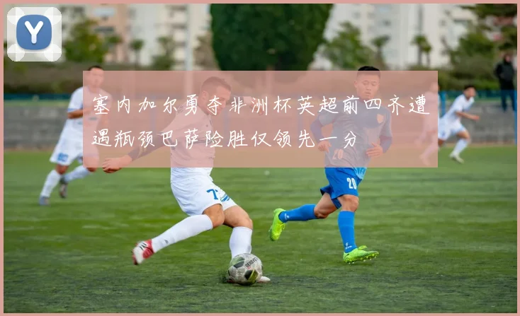 塞内加尔勇夺非洲杯英超前四齐遭遇瓶颈巴萨险胜仅领先一分