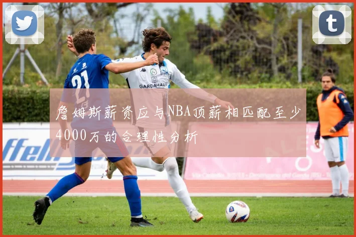 詹姆斯薪资应与NBA顶薪相匹配至少4000万的合理性分析