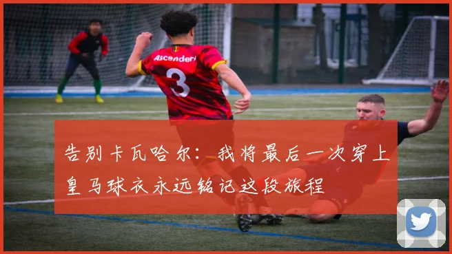 告别卡瓦哈尔：我将最后一次穿上皇马球衣永远铭记这段旅程