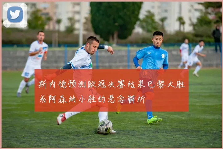 斯内德预测欧冠决赛结果巴黎大胜或阿森纳小胜的悬念解析