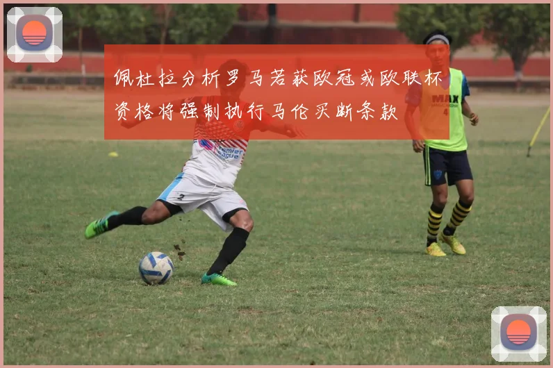 佩杜拉分析罗马若获欧冠或欧联杯资格将强制执行马伦买断条款